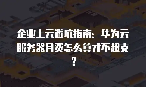 企业上云避坑指南：华为云服务器月费怎么算才不超支？
