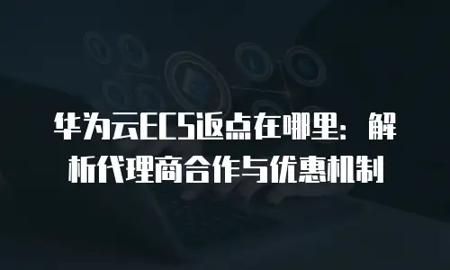 华为云ECS返点在哪里：解析代理商合作与优惠机制