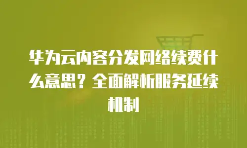 华为云内容分发网络续费什么意思？全面解析服务延续机制