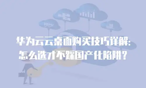 华为云云桌面购买技巧详解：怎么选才不踩国产化陷阱？