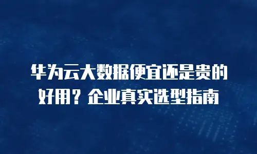 华为云大数据便宜还是贵的好用？企业真实选型指南