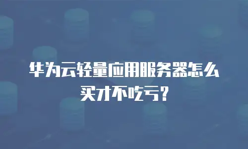 华为云轻量应用服务器怎么买才不吃亏？