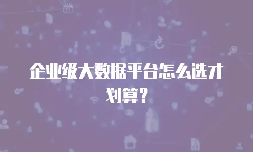 企业级大数据平台怎么选才划算？