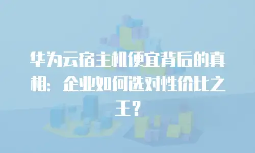 华为云宿主机便宜背后的真相：企业如何选对性价比之王？