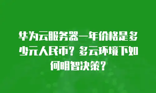 华为云服务器一年价格是多少元人民币？多云环境下如何明智决策？
