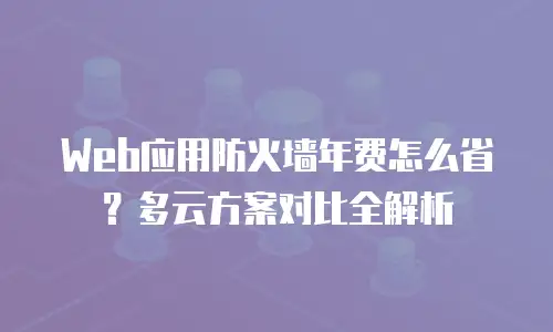 Web应用防火墙年费怎么省？多云方案对比全解析