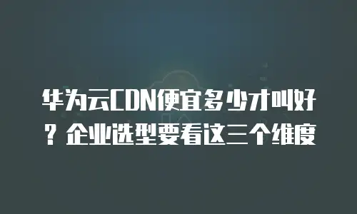 华为云CDN便宜多少才叫好？企业选型要看这三个维度