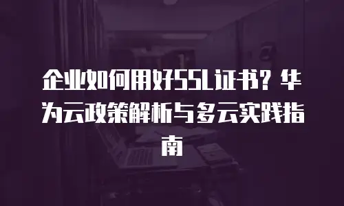 企业如何用好SSL证书？华为云政策解析与多云实践指南
