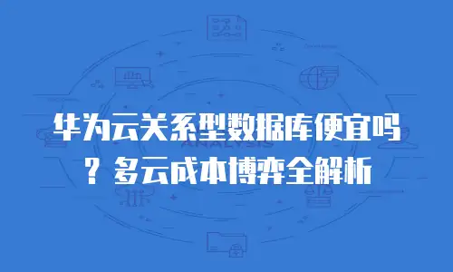 华为云关系型数据库便宜吗？多云成本博弈全解析