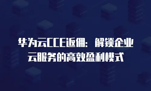 华为云CCE返佣：解锁企业云服务的高效盈利模式