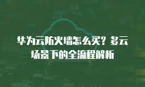 华为云防火墙怎么买？多云场景下的全流程解析