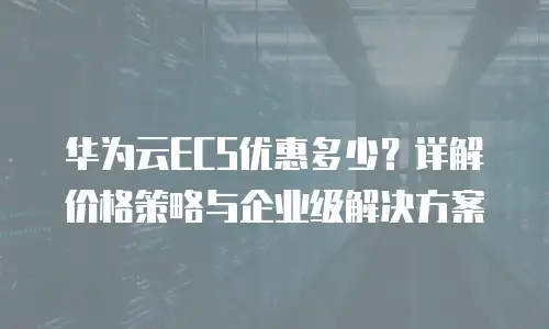 华为云ECS优惠多少？详解价格策略与企业级解决方案