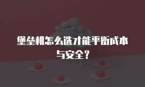堡垒机怎么选才能平衡成本与安全？