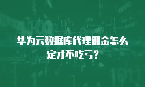 华为云数据库代理佣金怎么定才不吃亏？