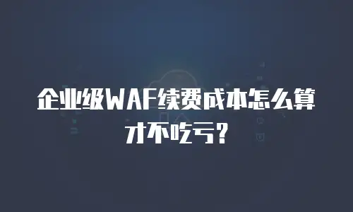 企业级WAF续费成本怎么算才不吃亏？