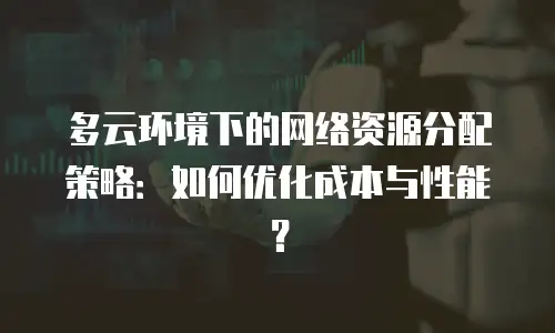 多云环境下的网络资源分配策略：如何优化成本与性能？