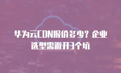 华为云CDN报价多少？企业选型需避开3个坑