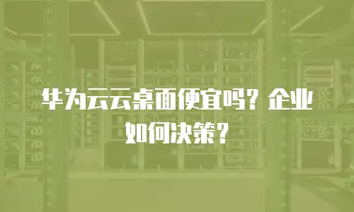 华为云云桌面便宜吗？企业如何决策？