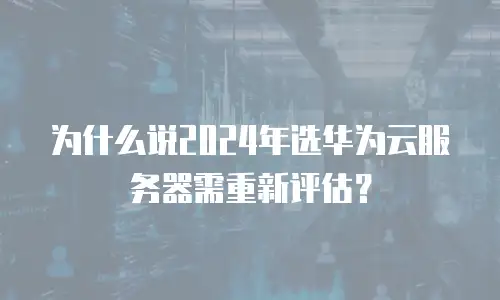 为什么说2024年选华为云服务器需重新评估？