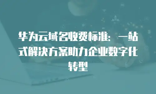 华为云域名收费标准：一站式解决方案助力企业数字化转型