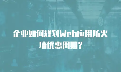 企业如何规划Web应用防火墙优惠周期？
