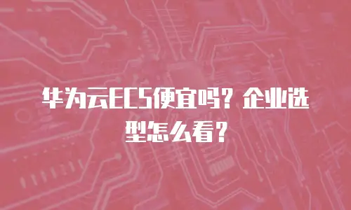 华为云ECS便宜吗？企业选型怎么看？
