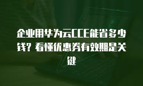 企业用华为云CCE能省多少钱？看懂优惠券有效期是关键