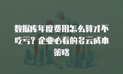 数据库年度费用怎么算才不吃亏？企业必看的多云成本策略