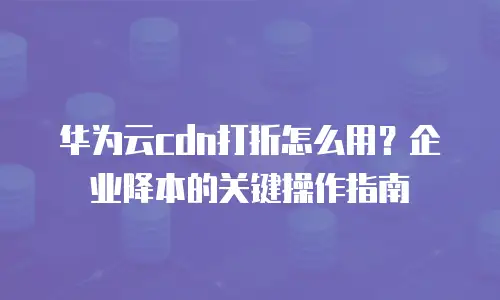 华为云cdn打折怎么用？企业降本的关键操作指南