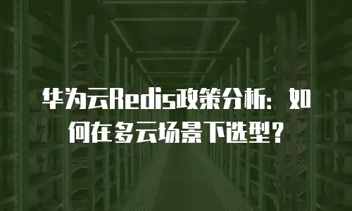 华为云Redis政策分析：如何在多云场景下选型？