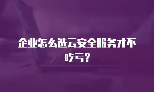企业怎么选云安全服务才不吃亏？