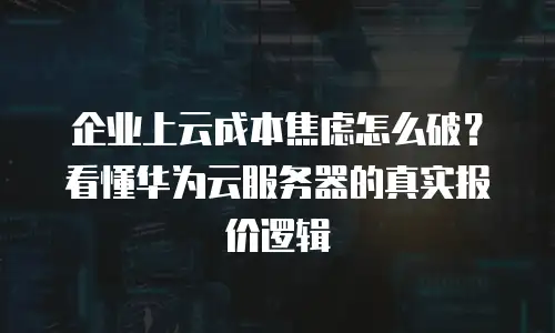 企业上云成本焦虑怎么破？看懂华为云服务器的真实报价逻辑