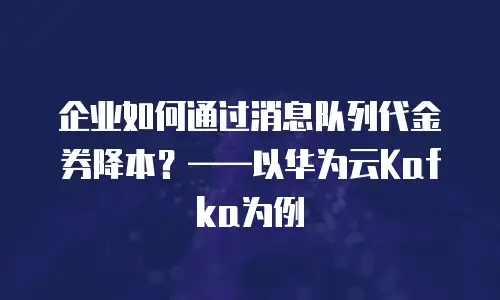 企业如何通过消息队列代金券降本？&mdash;&mdash;以华为云Kafka为例