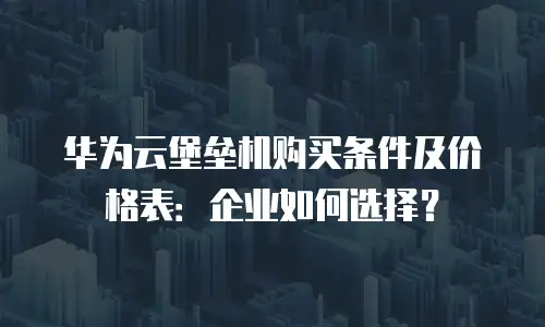 华为云堡垒机购买条件及价格表：企业如何选择？