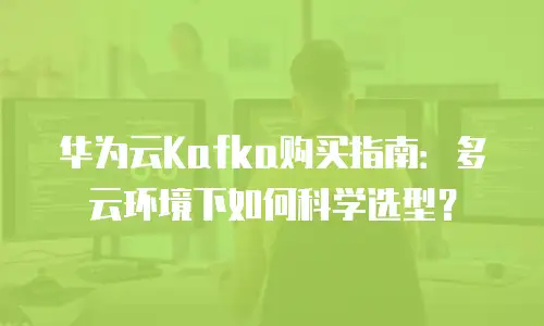 华为云Kafka购买指南：多云环境下如何科学选型？