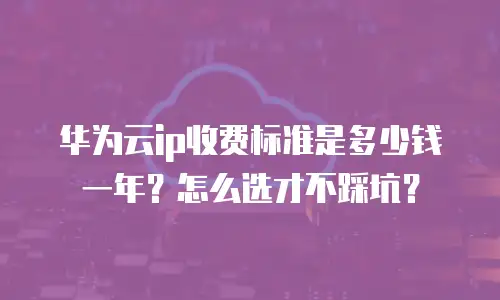 华为云ip收费标准是多少钱一年？怎么选才不踩坑？
