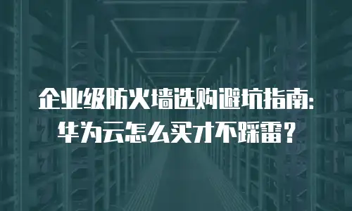 企业级防火墙选购避坑指南：华为云怎么买才不踩雷？