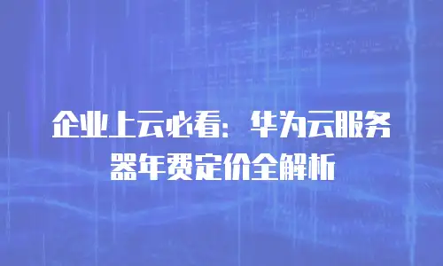 企业上云必看：华为云服务器年费定价全解析