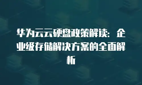 华为云云硬盘政策解读：企业级存储解决方案的全面解析