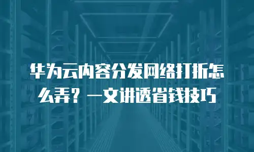 华为云内容分发网络打折怎么弄？一文讲透省钱技巧