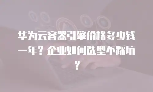 华为云容器引擎价格多少钱一年？企业如何选型不踩坑？