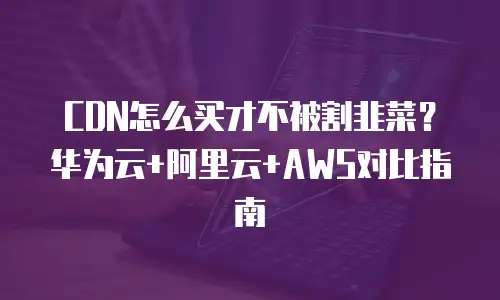 CDN怎么买才不被割韭菜？华为云+阿里云+AWS对比指南