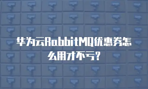 华为云RabbitMQ优惠券怎么用才不亏？