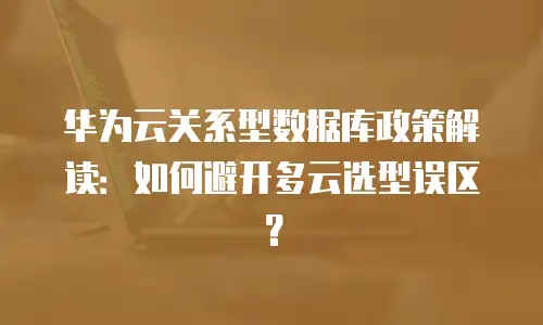 华为云关系型数据库政策解读：如何避开多云选型误区？