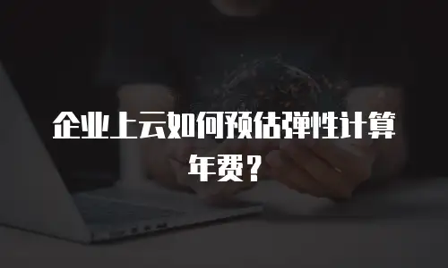 企业上云如何预估弹性计算年费？