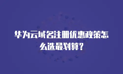 华为云域名注册优惠政策怎么选最划算？