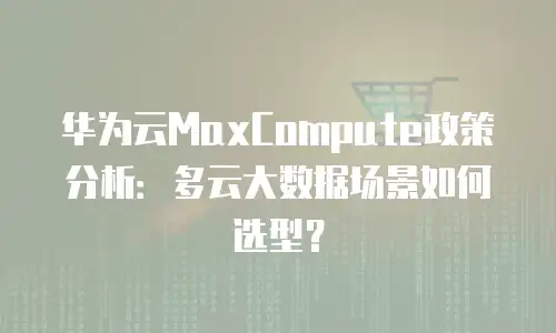 华为云MaxCompute政策分析：多云大数据场景如何选型？