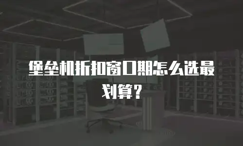 堡垒机折扣窗口期怎么选最划算？