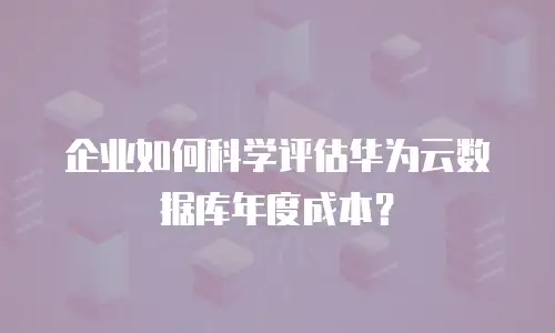 企业如何科学评估华为云数据库年度成本？