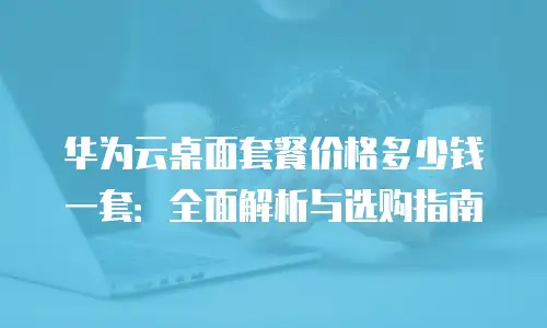 华为云桌面套餐价格多少钱一套：全面解析与选购指南